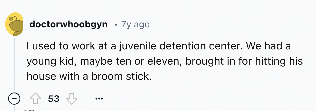 number - doctorwhoobgyn 7y ago I used to work at a juvenile detention center. We had a young kid, maybe ten or eleven, brought in for hitting his house with a broom stick. 53